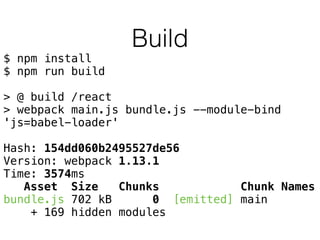 Build
$ npm install
$ npm run build
> @ build /react
> webpack main.js bundle.js --module-bind
'js=babel-loader'
Hash: 154dd060b2495527de56
Version: webpack 1.13.1
Time: 3574ms
Asset Size Chunks Chunk Names
bundle.js 702 kB 0 [emitted] main
+ 169 hidden modules
 