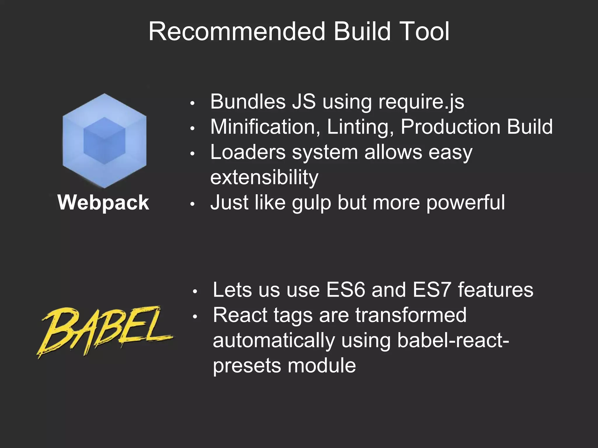 Recommended Build Tool
Webpack
• Bundles JS using require.js
• Minification, Linting, Production Build
• Loaders system allows easy
extensibility
• Just like gulp but more powerful
• Lets us use ES6 and ES7 features
• React tags are transformed
automatically using babel-react-
presets module
 