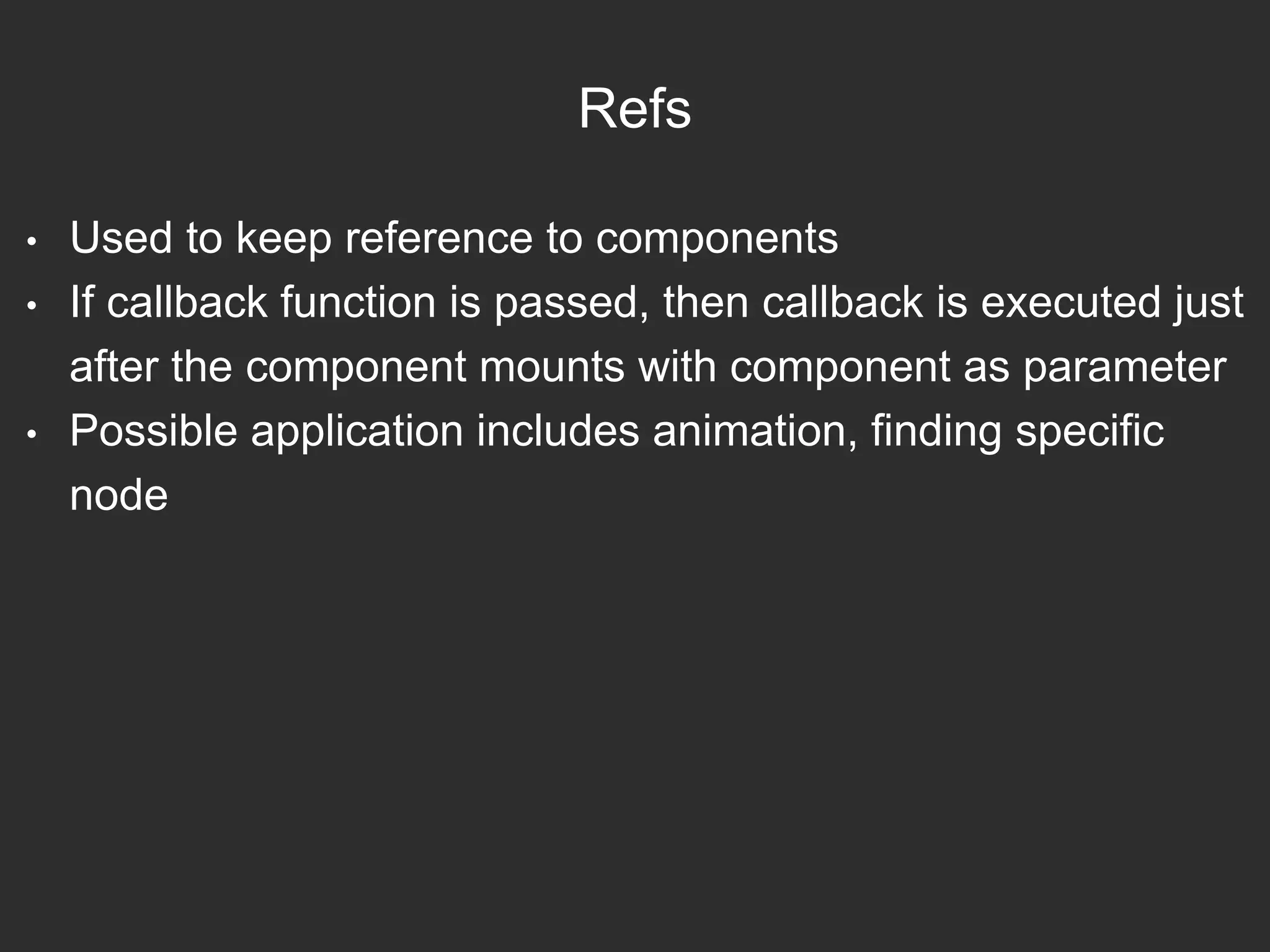 Refs
• Used to keep reference to components
• If callback function is passed, then callback is executed just
after the component mounts with component as parameter
• Possible application includes animation, finding specific
node
 