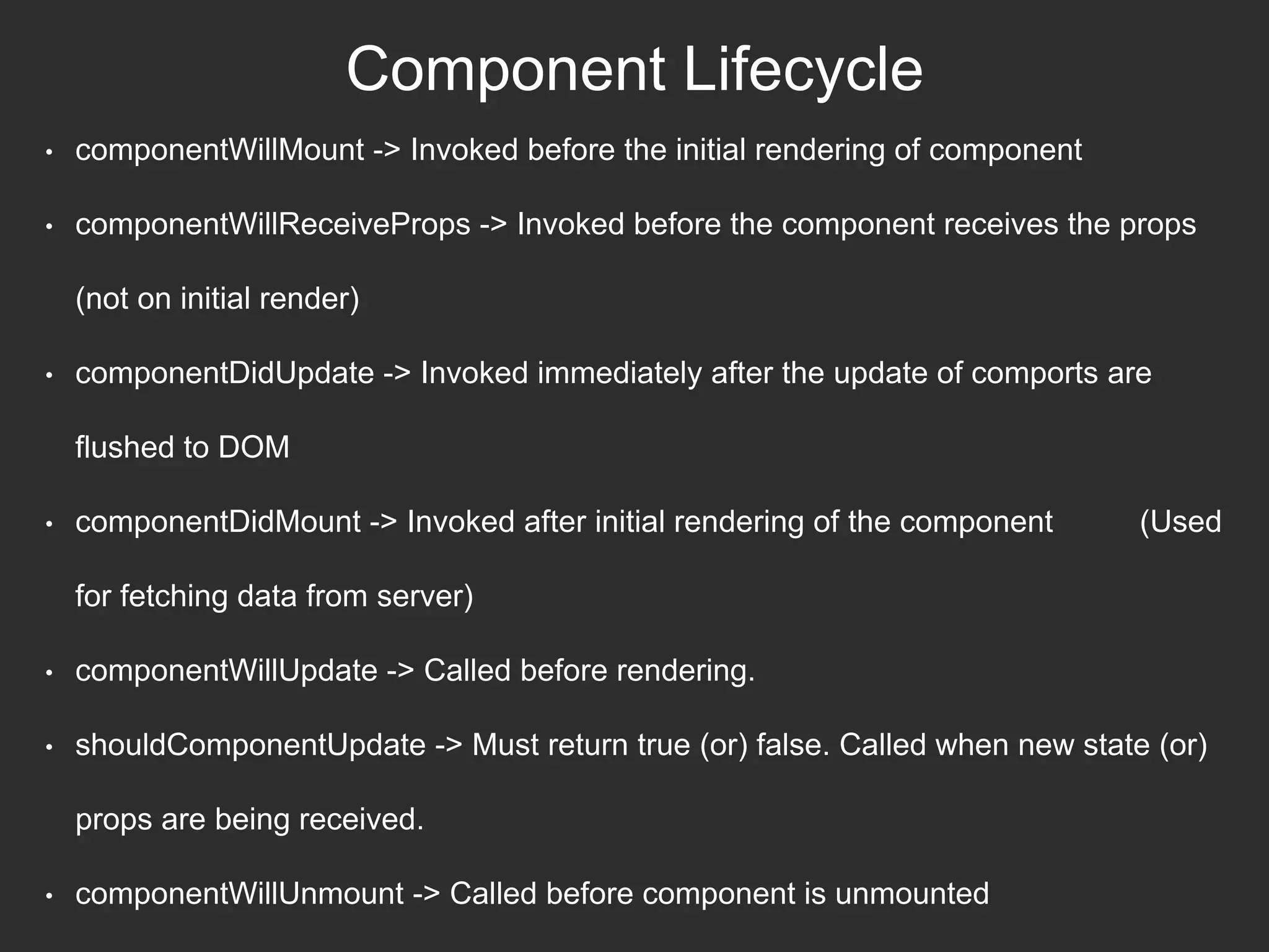 Component Lifecycle
• componentWillMount -> Invoked before the initial rendering of component
• componentWillReceiveProps -> Invoked before the component receives the props
(not on initial render)
• componentDidUpdate -> Invoked immediately after the update of comports are
flushed to DOM
• componentDidMount -> Invoked after initial rendering of the component (Used
for fetching data from server)
• componentWillUpdate -> Called before rendering.
• shouldComponentUpdate -> Must return true (or) false. Called when new state (or)
props are being received.
• componentWillUnmount -> Called before component is unmounted
 