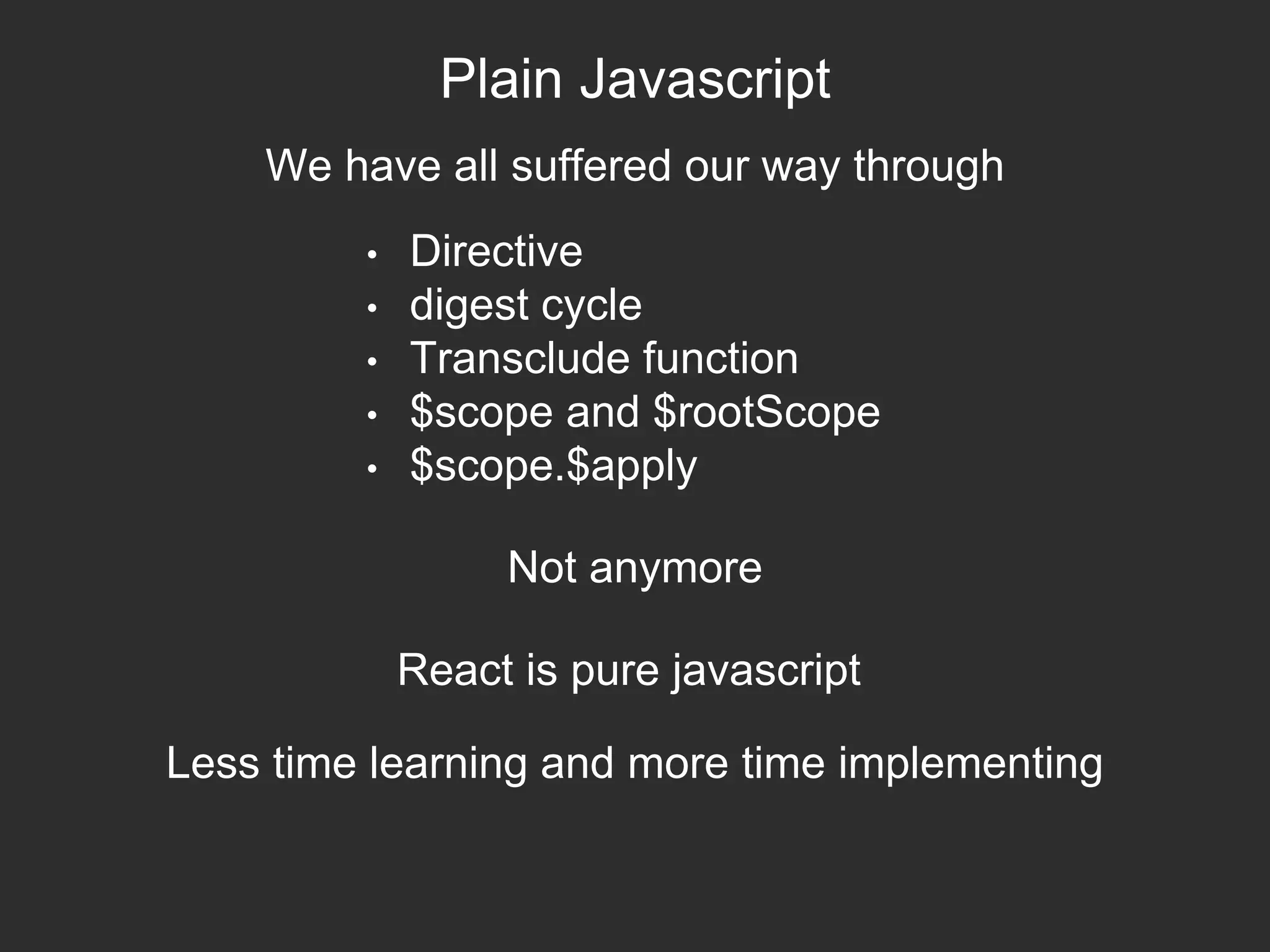 Plain Javascript
• Directive
• digest cycle
• Transclude function
• $scope and $rootScope
• $scope.$apply
We have all suffered our way through
Not anymore
React is pure javascript
Less time learning and more time implementing
 