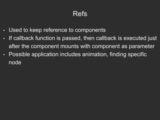 Refs
• Used to keep reference to components
• If callback function is passed, then callback is executed just
after the component mounts with component as parameter
• Possible application includes animation, finding specific
node
 