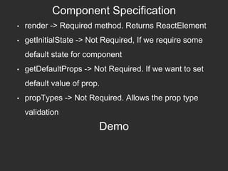 Component Specification
• render -> Required method. Returns ReactElement
• getInitialState -> Not Required, If we require some
default state for component
• getDefaultProps -> Not Required. If we want to set
default value of prop.
• propTypes -> Not Required. Allows the prop type
validation
Demo
 
