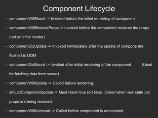 Component Lifecycle
• componentWillMount -> Invoked before the initial rendering of component
• componentWillReceiveProps -> Invoked before the component receives the props
(not on initial render)
• componentDidUpdate -> Invoked immediately after the update of comports are
flushed to DOM
• componentDidMount -> Invoked after initial rendering of the component (Used
for fetching data from server)
• componentWillUpdate -> Called before rendering.
• shouldComponentUpdate -> Must return true (or) false. Called when new state (or)
props are being received.
• componentWillUnmount -> Called before component is unmounted
 