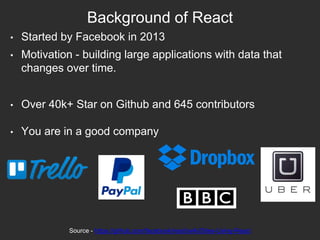 Background of React
• Started by Facebook in 2013
• Motivation - building large applications with data that
changes over time.
• Over 40k+ Star on Github and 645 contributors
• You are in a good company
Source - https://github.com/facebook/react/wiki/Sites-Using-React
 
