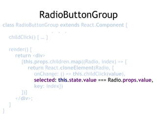 RadioButtonGroup
class RadioButtonGroup extends React.Component { 
. . . 
childClick() { … } 
 
render() { 
return <div> 
{this.props.children.map((Radio, index) => { 
return React.cloneElement(Radio, { 
onChange: () => this.childClick(value),  
selected: this.state.value === Radio.props.value, 
key: index}) 
})} 
</div>; 
} 
}
 