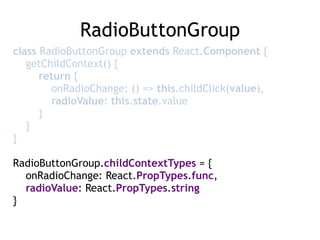 RadioButtonGroup
class RadioButtonGroup extends React.Component { 
getChildContext() { 
return { 
onRadioChange: () => this.childClick(value), 
radioValue: this.state.value 
} 
} 
}
RadioButtonGroup.childContextTypes = { 
onRadioChange: React.PropTypes.func, 
radioValue: React.PropTypes.string 
}
 