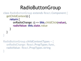 RadioButtonGroup
class RadioButtonGroup extends React.Component { 
getChildContext() { 
return { 
onRadioChange: () => this.childClick(value), 
radioValue: this.state.value 
} 
} 
}
RadioButtonGroup.childContextTypes = { 
onRadioChange: React.PropTypes.func, 
radioValue: React.PropTypes.string 
}
 