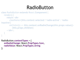 RadioButton
class RadioButton extends React.Component { 
render() { 
return <div 
className={this.context.selected ? 'radio-active' : 'radio-
inactive'} 
onClick={() => this.context.onRadioChange(this.props.value)}> 
{this.props.children} 
</div>; 
} 
} 
 
RadioButton.contextTypes = { 
onRadioChange: React.PropTypes.func, 
radioValue: React.PropTypes.string 
};
 