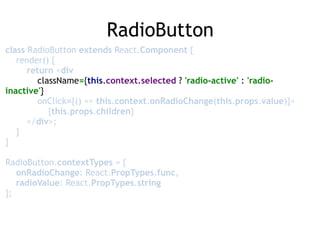 RadioButton
class RadioButton extends React.Component { 
render() { 
return <div 
className={this.context.selected ? 'radio-active' : 'radio-
inactive'} 
onClick={() => this.context.onRadioChange(this.props.value)}> 
{this.props.children} 
</div>; 
} 
} 
 
RadioButton.contextTypes = { 
onRadioChange: React.PropTypes.func, 
radioValue: React.PropTypes.string 
};
 