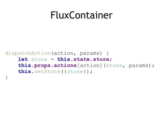 FluxContainer
dispatchAction(action, params) { 
let store = this.state.store; 
this.props.actions[action](store, params); 
this.setState({store}); 
}
 