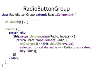 RadioButtonGroup
class RadioButtonGroup extends React.Component { 
. . . 
childClick() { … } 
 
render() { 
return <div> 
{this.props.children.map((Radio, index) => { 
return React.cloneElement(Radio, { 
onChange: () => this.childClick(value),  
selected: this.state.value === Radio.props.value, 
key: index}) 
})} 
</div>; 
} 
}
 