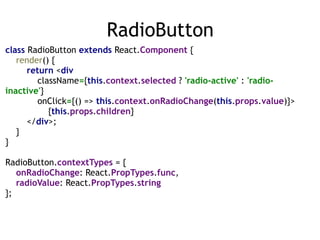 RadioButton
class RadioButton extends React.Component { 
render() { 
return <div 
className={this.context.selected ? 'radio-active' : 'radio-
inactive'} 
onClick={() => this.context.onRadioChange(this.props.value)}> 
{this.props.children} 
</div>; 
} 
} 
 
RadioButton.contextTypes = { 
onRadioChange: React.PropTypes.func, 
radioValue: React.PropTypes.string 
};
 