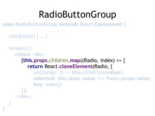 RadioButtonGroup
class RadioButtonGroup extends React.Component { 
. . . 
childClick() { … } 
 
render() { 
return <div> 
{this.props.children.map((Radio, index) => { 
return React.cloneElement(Radio, { 
onChange: () => this.childClick(value),  
selected: this.state.value === Radio.props.value, 
key: index}) 
})} 
</div>; 
} 
}
 