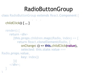 RadioButtonGroup
class RadioButtonGroup extends React.Component { 
. . . 
childClick() { … } 
 
render() { 
return <div> 
{this.props.children.map((Radio, index) => { 
return React.cloneElement(Radio, { 
onChange: () => this.childClick(value),  
selected: this.state.value ===
Radio.props.value, 
key: index}) 
})} 
</div>; 
} 
 