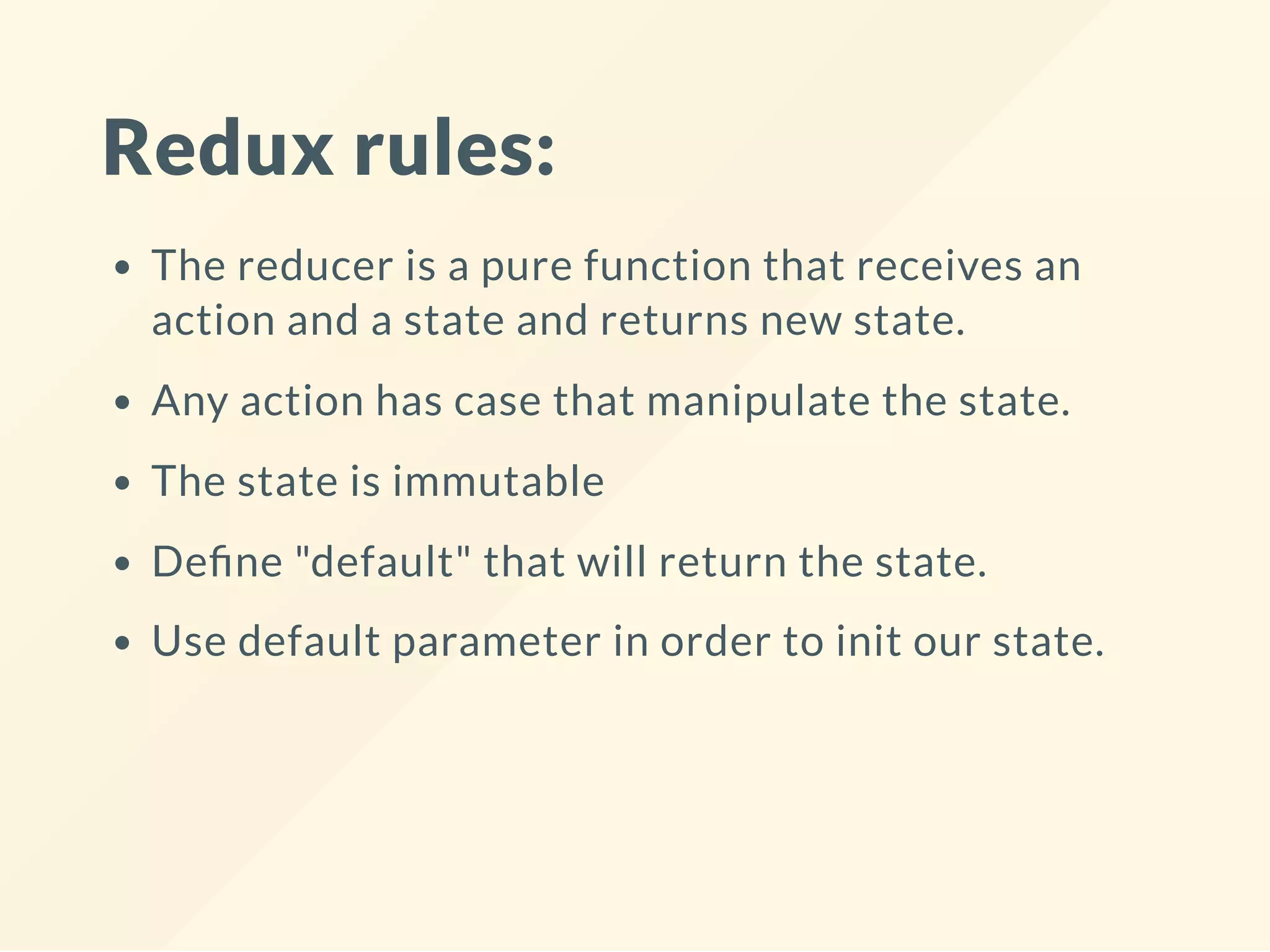 Redux rules:
The reducer is a pure function that receives an
action and a state and returns new state.
Any action has case that manipulate the state.
The state is immutable
De ne "default" that will return the state.
Use default parameter in order to init our state.
 