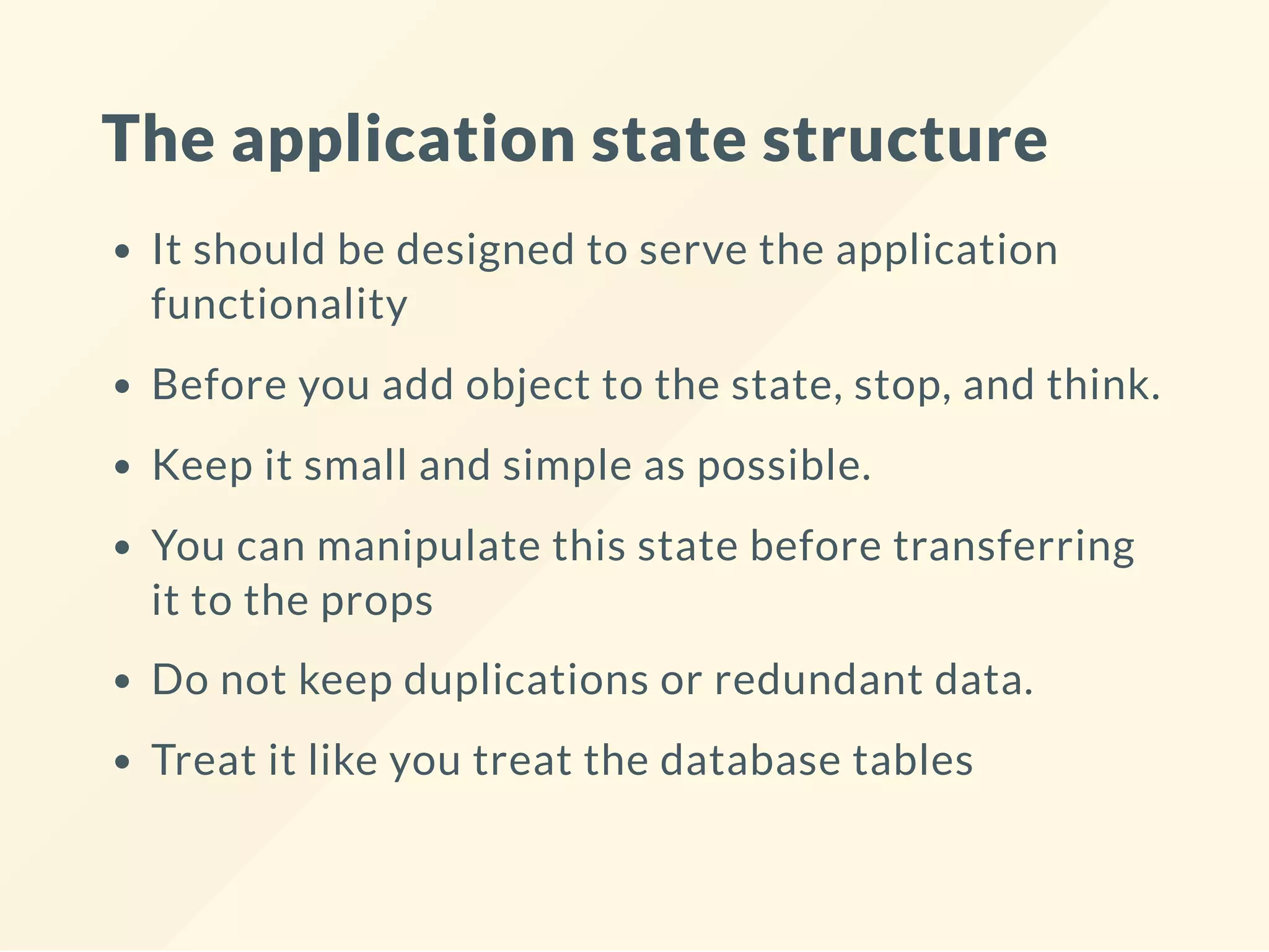 The application state structure
It should be designed to serve the application
functionality
Before you add object to the state, stop, and think.
Keep it small and simple as possible.
You can manipulate this state before transferring
it to the props
Do not keep duplications or redundant data.
Treat it like you treat the database tables
 
