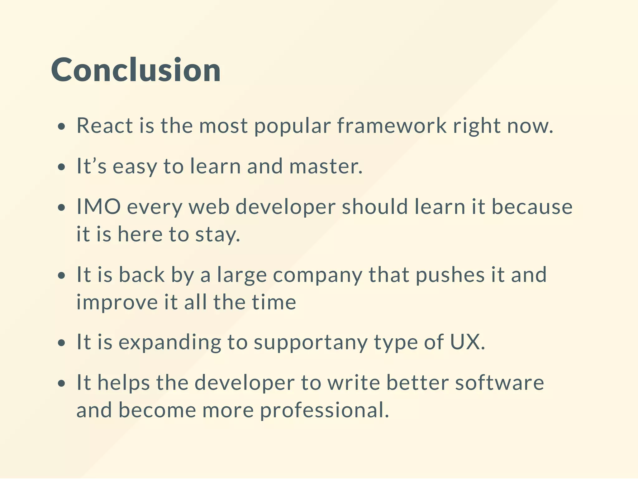 Conclusion
React is the most popular framework right now.
It’s easy to learn and master.
IMO every web developer should learn it because
it is here to stay.
It is back by a large company that pushes it and
improve it all the time
It is expanding to supportany type of UX.
It helps the developer to write better software
and become more professional.
 