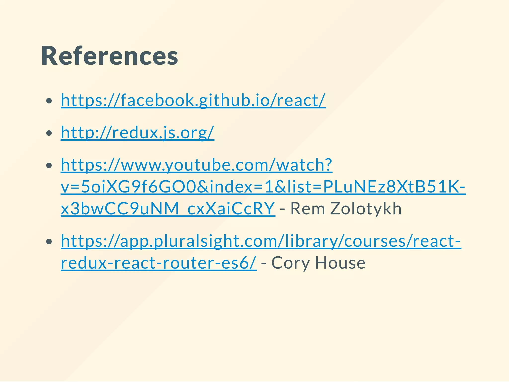 References
https://facebook.github.io/react/
http://redux.js.org/
https://www.youtube.com/watch?
v=5oiXG9f6GO0&index=1&list=PLuNEz8XtB51K-
x3bwCC9uNM_cxXaiCcRY - Rem Zolotykh
https://app.pluralsight.com/library/courses/react-
redux-react-router-es6/ - Cory House
 