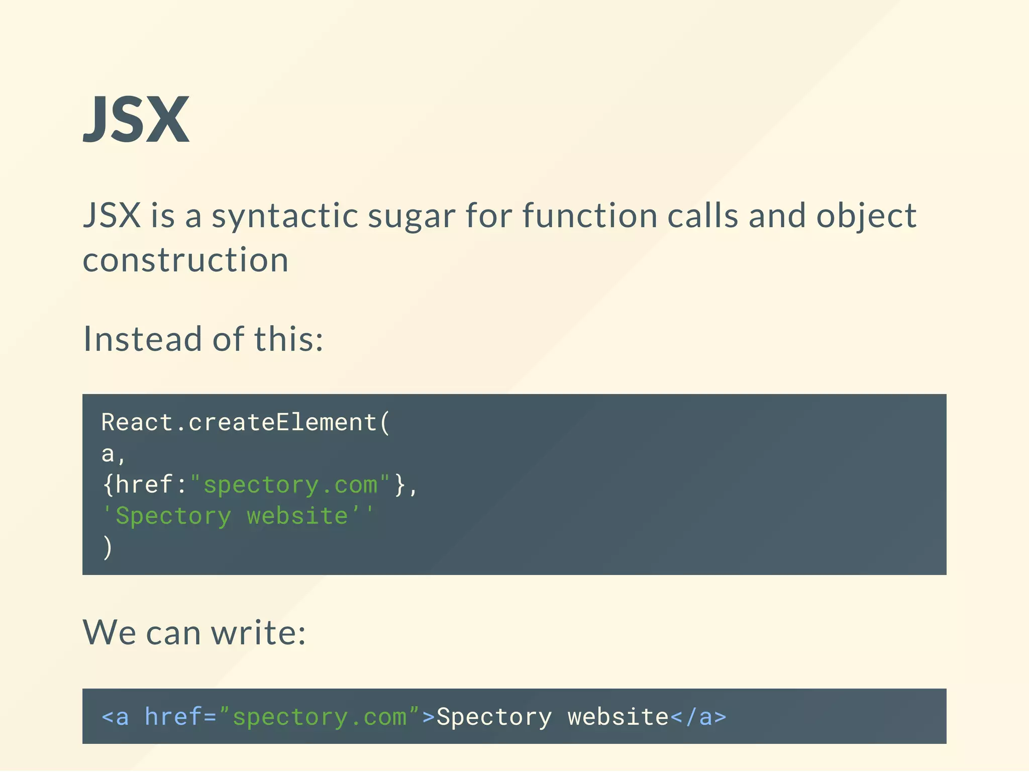 JSX
JSX is a syntactic sugar for function calls and object
construction
Instead of this:
React.createElement(
a,
{href:"spectory.com"},
'Spectory website’'
)
We can write:
<a href=”spectory.com”>Spectory website</a>
 