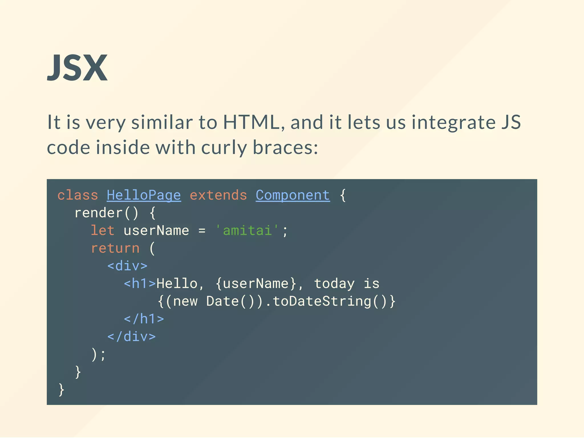 JSX
It is very similar to HTML, and it lets us integrate JS
code inside with curly braces:
class HelloPage extends Component {
render() {
let userName = 'amitai';
return (
<div>
<h1>Hello, {userName}, today is
{(new Date()).toDateString()}
</h1>
</div>
);
}
}
 