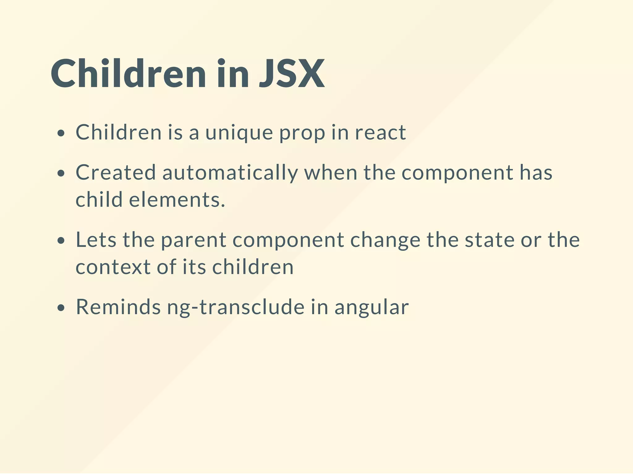 Children in JSX
Children is a unique prop in react
Created automatically when the component has
child elements.
Lets the parent component change the state or the
context of its children
Reminds ng-transclude in angular
 