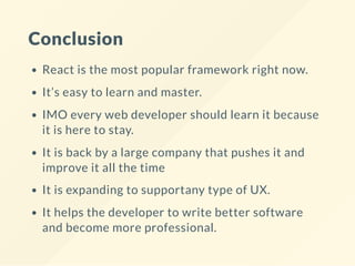 Conclusion
React is the most popular framework right now.
It’s easy to learn and master.
IMO every web developer should learn it because
it is here to stay.
It is back by a large company that pushes it and
improve it all the time
It is expanding to supportany type of UX.
It helps the developer to write better software
and become more professional.
 