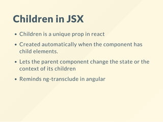 Children in JSX
Children is a unique prop in react
Created automatically when the component has
child elements.
Lets the parent component change the state or the
context of its children
Reminds ng-transclude in angular
 