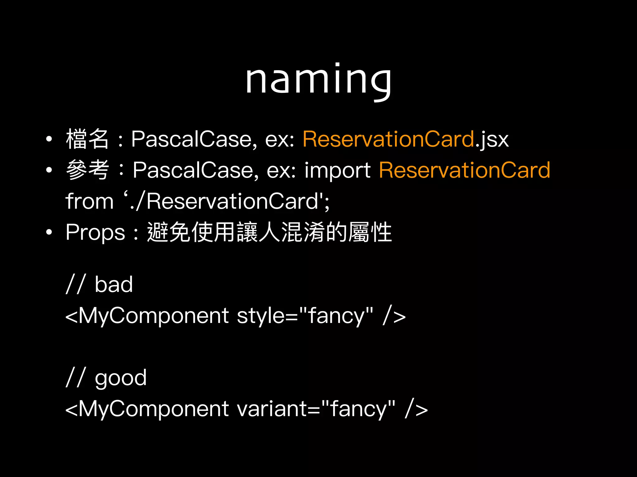 naming
• 檔名 : PascalCase, ex: ReservationCard.jsx
• 參參考：PascalCase, ex: import ReservationCard
from ‘./ReservationCard';
• Props : 避免使⽤用讓⼈人混淆的屬性
// bad
<MyComponent style="fancy" />
// good
<MyComponent variant="fancy" />
 