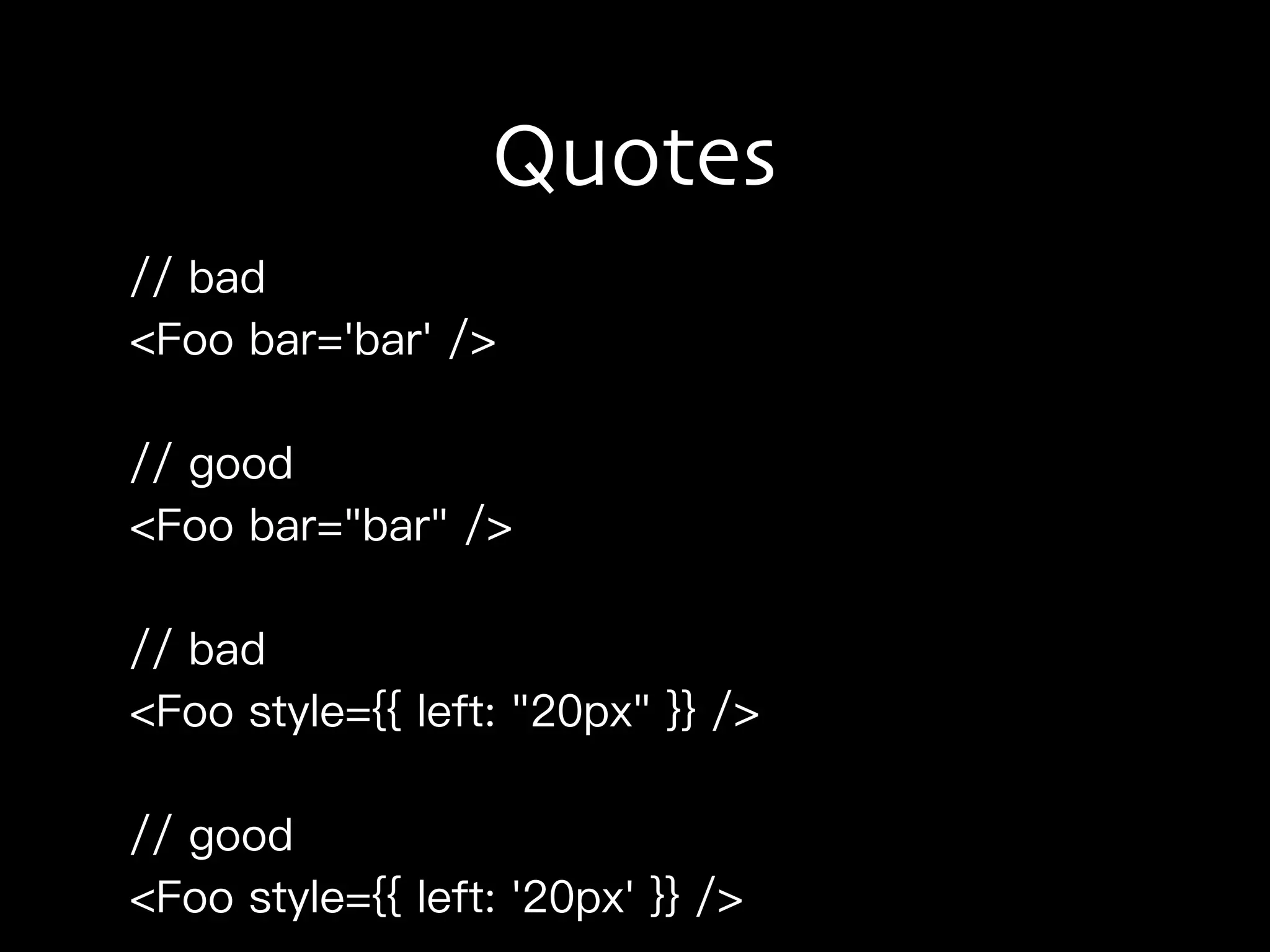 Quotes
// bad
<Foo bar='bar' />
// good
<Foo bar="bar" />
// bad
<Foo style={{ left: "20px" }} />
// good
<Foo style={{ left: '20px' }} />
 