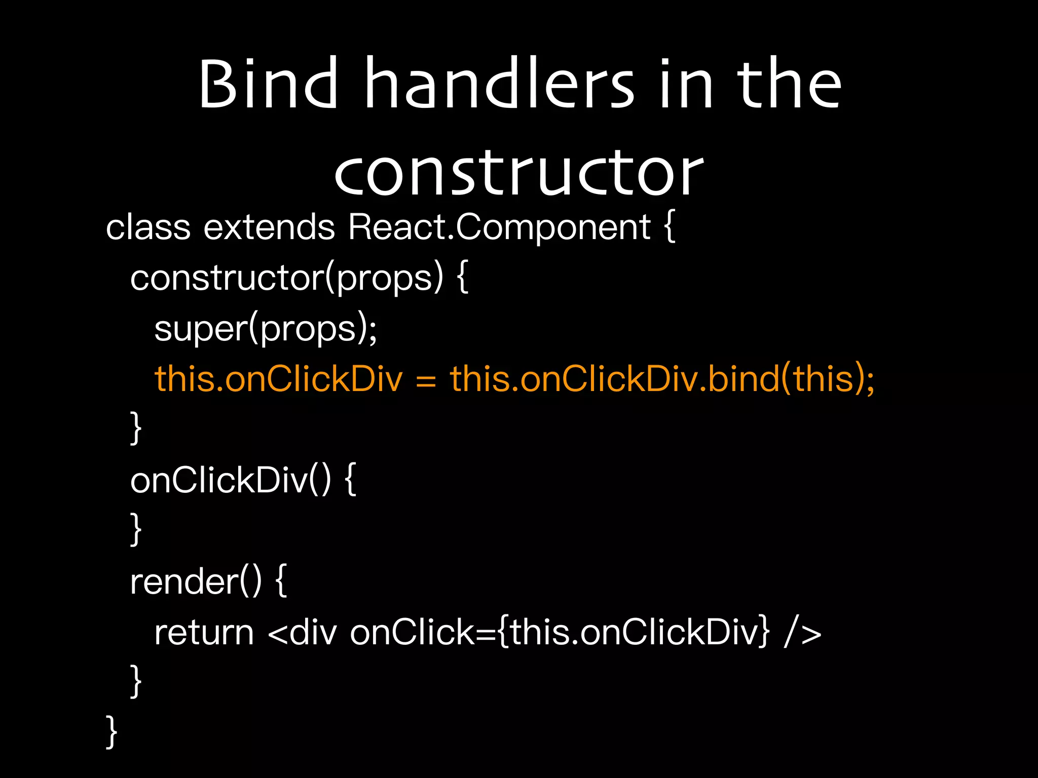 Bind handlers in the
constructor
class extends React.Component {
constructor(props) {
super(props);
this.onClickDiv = this.onClickDiv.bind(this);
}
onClickDiv() {
}
render() {
return <div onClick={this.onClickDiv} />
}
}
 