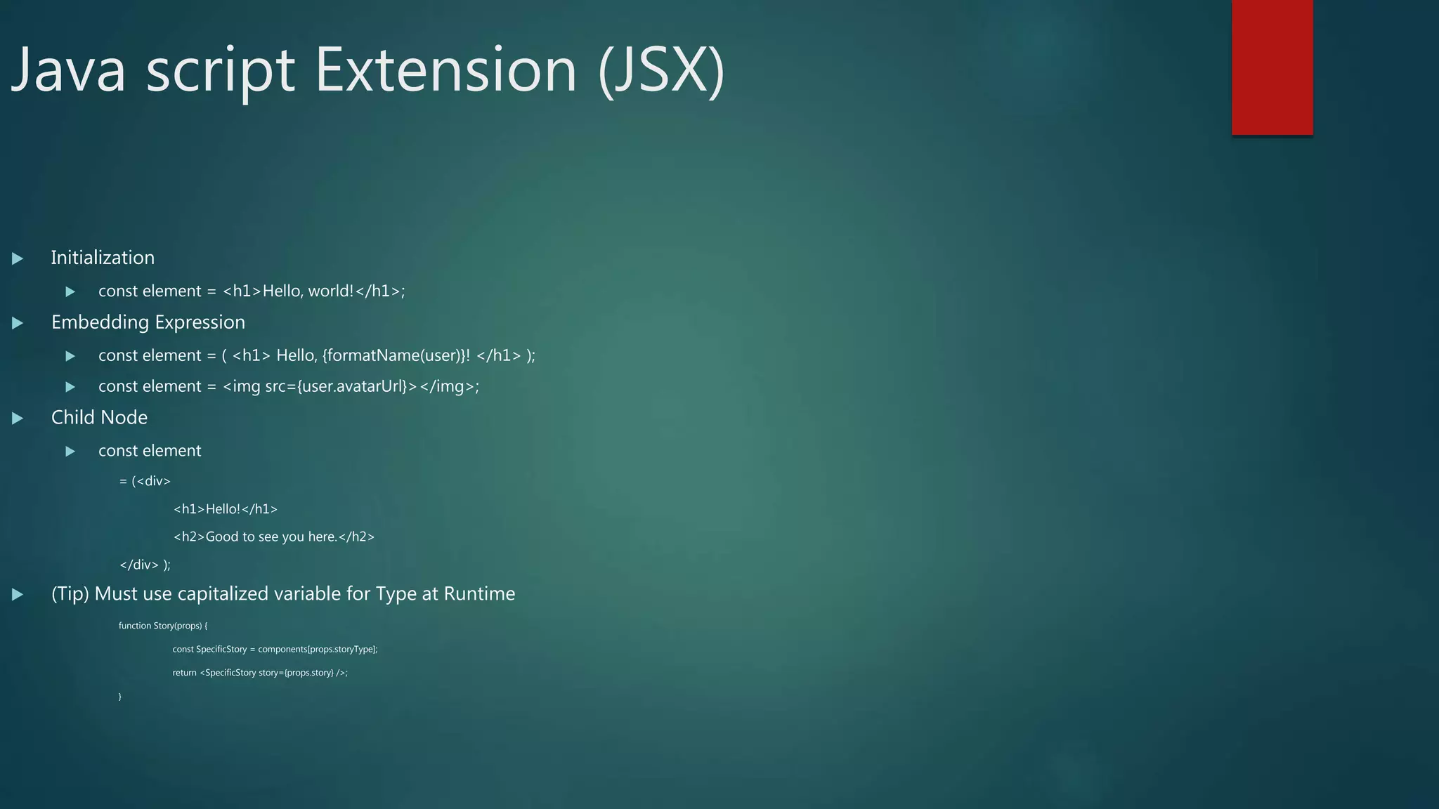 Java script Extension (JSX)
 Initialization
 const element = <h1>Hello, world!</h1>;
 Embedding Expression
 const element = ( <h1> Hello, {formatName(user)}! </h1> );
 const element = <img src={user.avatarUrl}></img>;
 Child Node
 const element
= (<div>
<h1>Hello!</h1>
<h2>Good to see you here.</h2>
</div> );
 (Tip) Must use capitalized variable for Type at Runtime
function Story(props) {
const SpecificStory = components[props.storyType];
return <SpecificStory story={props.story} />;
}
 