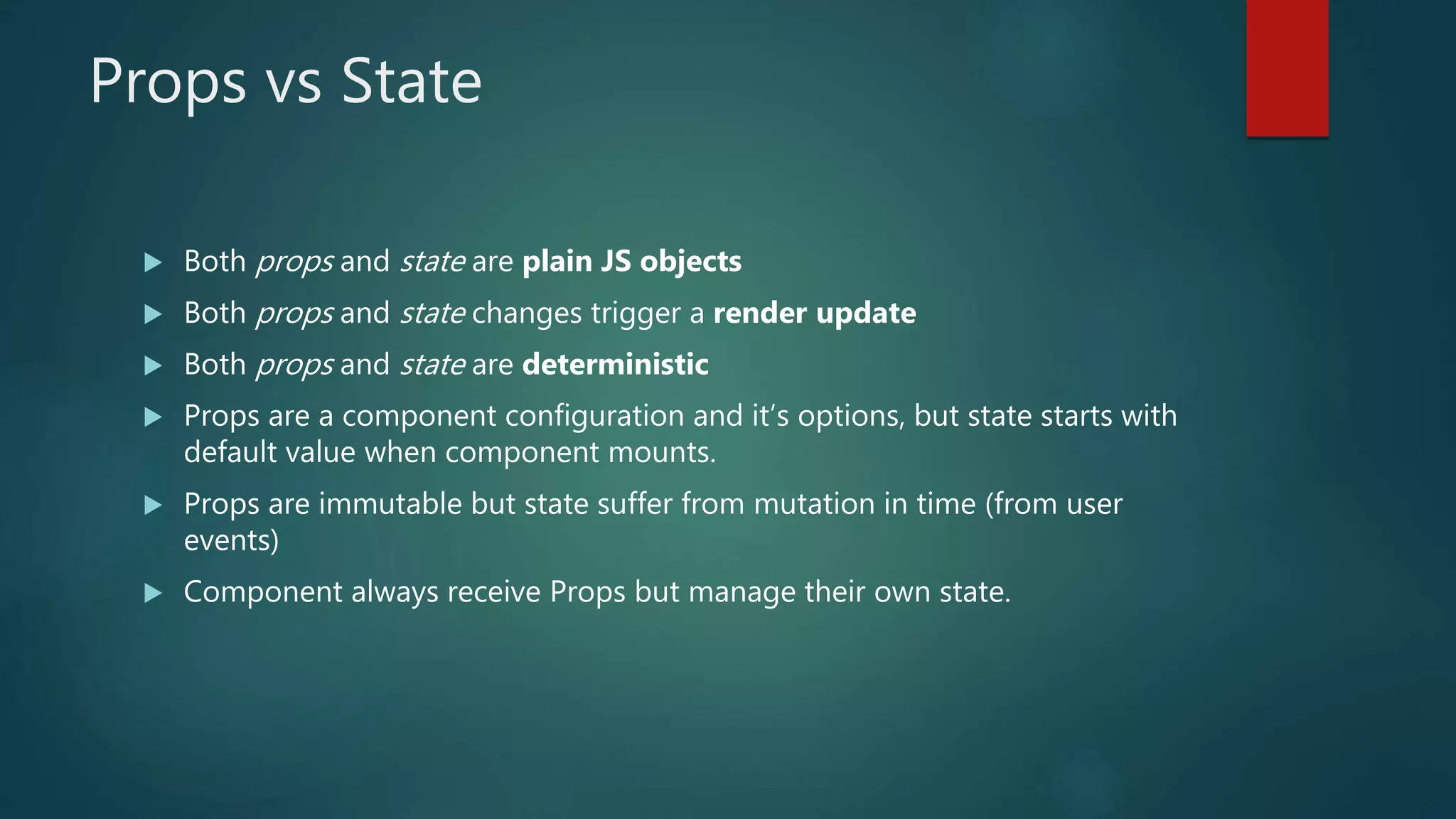 Props vs State
 Both props and state are plain JS objects
 Both props and state changes trigger a render update
 Both props and state are deterministic
 Props are a component configuration and it’s options, but state starts with
default value when component mounts.
 Props are immutable but state suffer from mutation in time (from user
events)
 Component always receive Props but manage their own state.
 