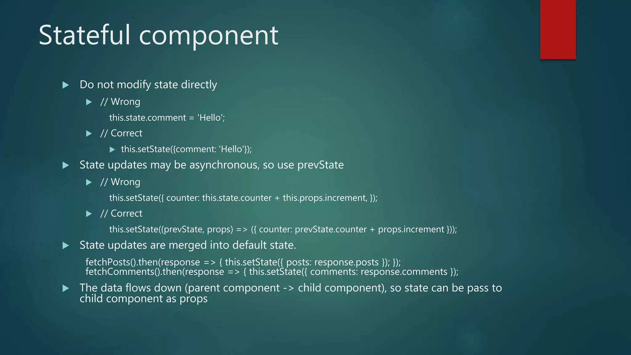 Stateful component
 Do not modify state directly
 // Wrong
this.state.comment = 'Hello';
 // Correct
 this.setState({comment: 'Hello'});
 State updates may be asynchronous, so use prevState
 // Wrong
this.setState({ counter: this.state.counter + this.props.increment, });
 // Correct
this.setState((prevState, props) => ({ counter: prevState.counter + props.increment }));
 State updates are merged into default state.
fetchPosts().then(response => { this.setState({ posts: response.posts }); });
fetchComments().then(response => { this.setState({ comments: response.comments });
 The data flows down (parent component -> child component), so state can be pass to
child component as props
 