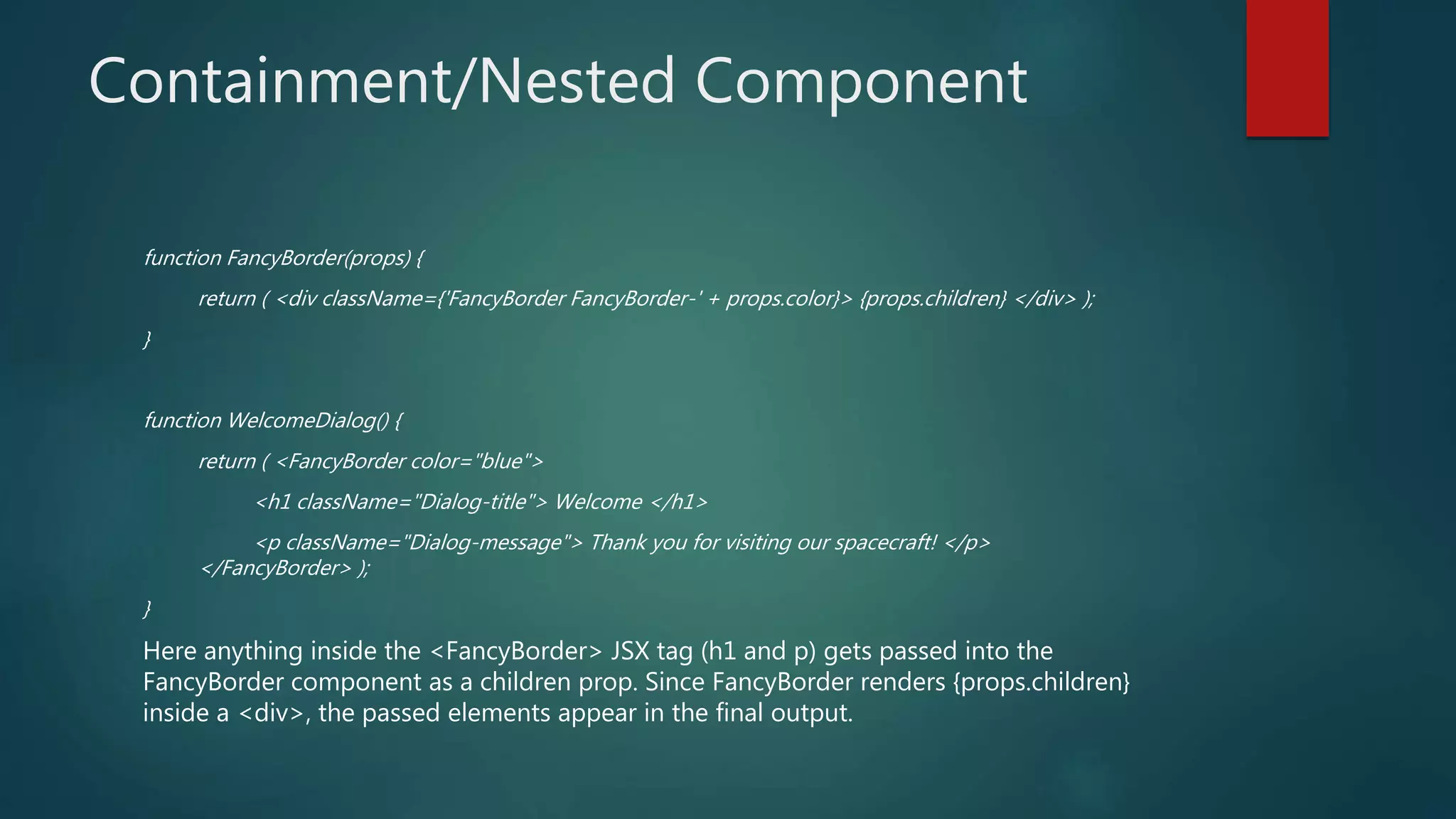 Containment/Nested Component
function FancyBorder(props) {
return ( <div className={'FancyBorder FancyBorder-' + props.color}> {props.children} </div> );
}
function WelcomeDialog() {
return ( <FancyBorder color="blue">
<h1 className="Dialog-title"> Welcome </h1>
<p className="Dialog-message"> Thank you for visiting our spacecraft! </p>
</FancyBorder> );
}
Here anything inside the <FancyBorder> JSX tag (h1 and p) gets passed into the
FancyBorder component as a children prop. Since FancyBorder renders {props.children}
inside a <div>, the passed elements appear in the final output.
 
