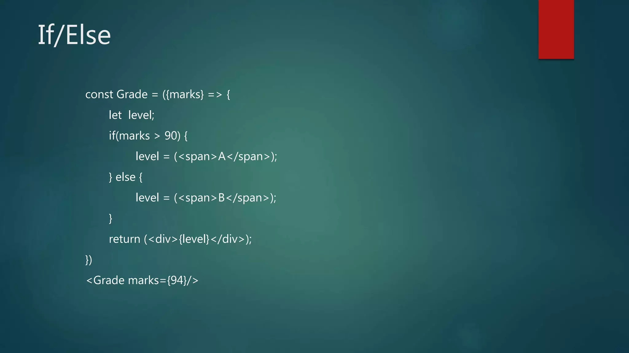 If/Else
const Grade = ({marks} => {
let level;
if(marks > 90) {
level = (<span>A</span>);
} else {
level = (<span>B</span>);
}
return (<div>{level}</div>);
})
<Grade marks={94}/>
 
