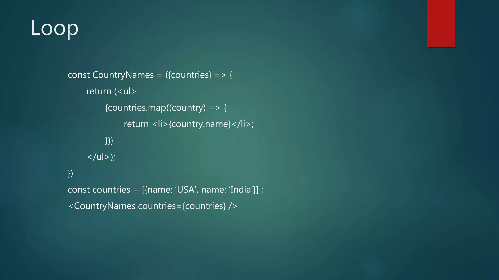 Loop
const CountryNames = ({countries} => {
return (<ul>
{countries.map((country) => {
return <li>{country.name}</li>;
})}
</ul>);
})
const countries = [{name: ‘USA’, name: ‘India’}] ;
<CountryNames countries={countries} />
 