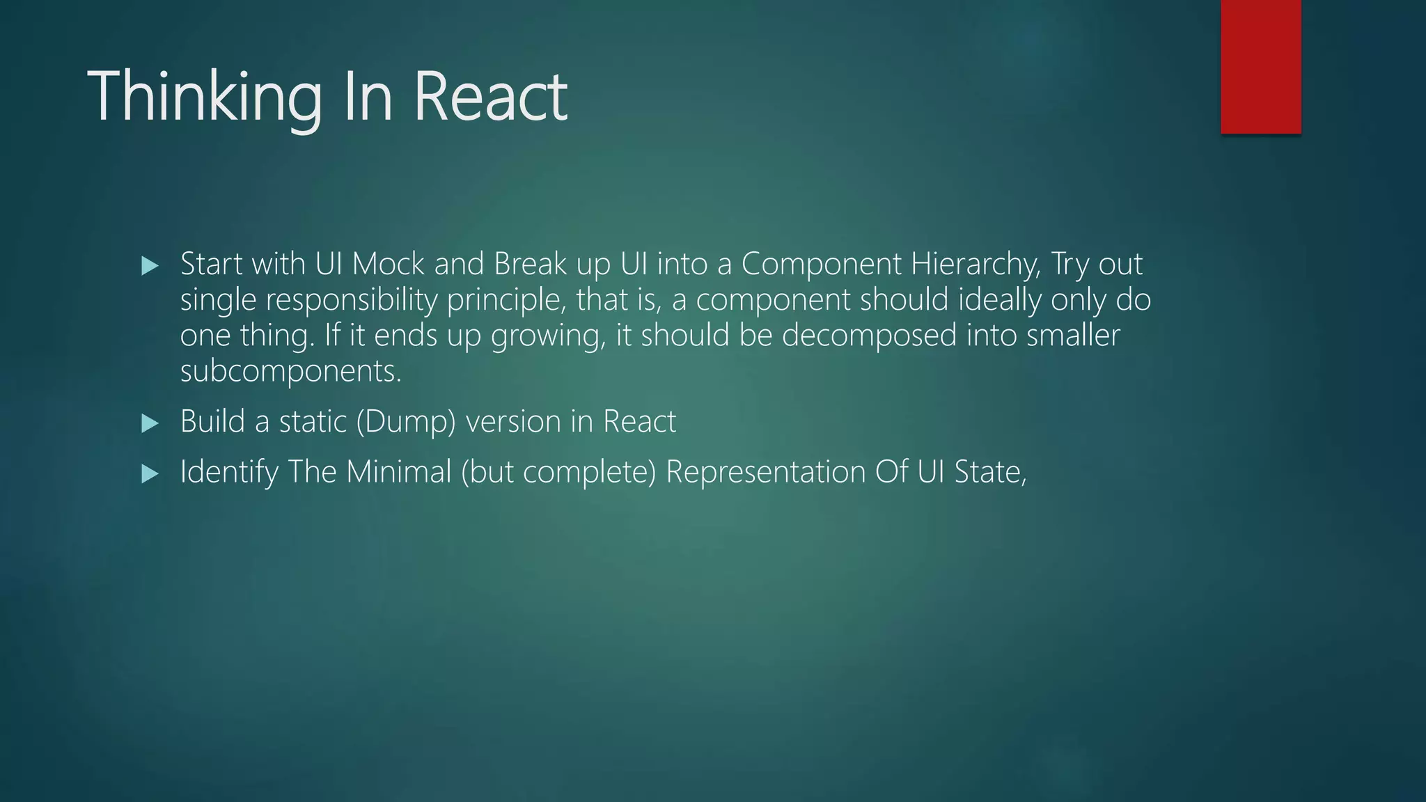 Thinking In React
 Start with UI Mock and Break up UI into a Component Hierarchy, Try out
single responsibility principle, that is, a component should ideally only do
one thing. If it ends up growing, it should be decomposed into smaller
subcomponents.
 Build a static (Dump) version in React
 Identify The Minimal (but complete) Representation Of UI State,
 