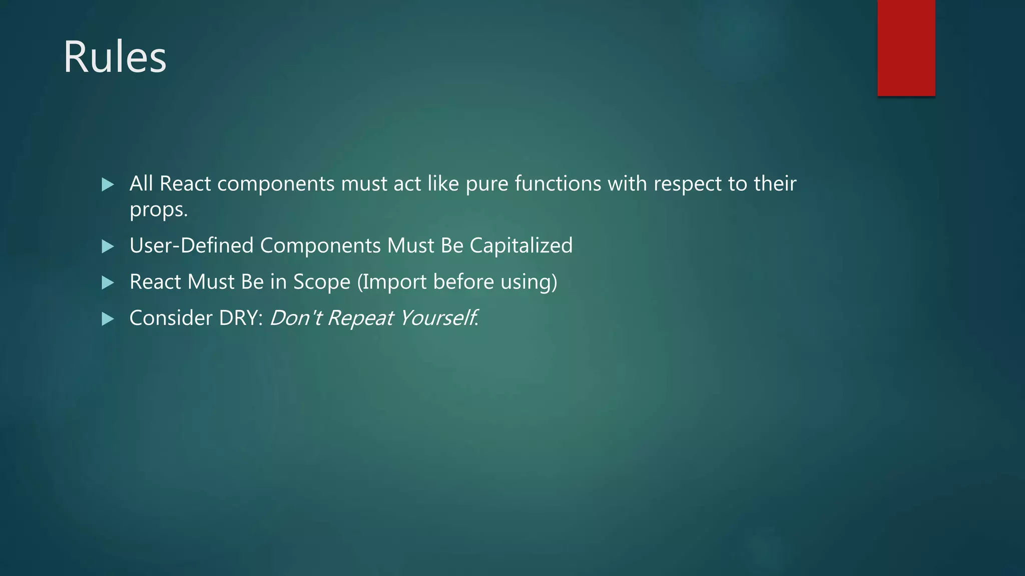 Rules
 All React components must act like pure functions with respect to their
props.
 User-Defined Components Must Be Capitalized
 React Must Be in Scope (Import before using)
 Consider DRY: Don't Repeat Yourself.
 