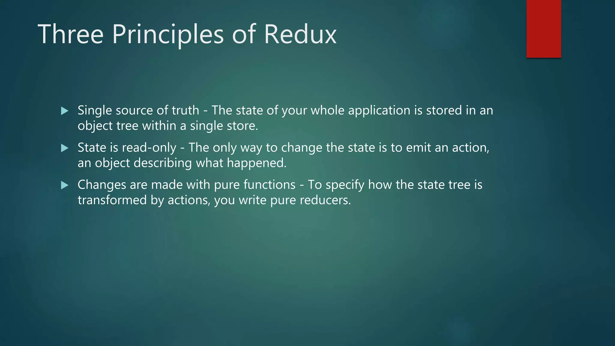 Three Principles of Redux
 Single source of truth - The state of your whole application is stored in an
object tree within a single store.
 State is read-only - The only way to change the state is to emit an action,
an object describing what happened.
 Changes are made with pure functions - To specify how the state tree is
transformed by actions, you write pure reducers.
 