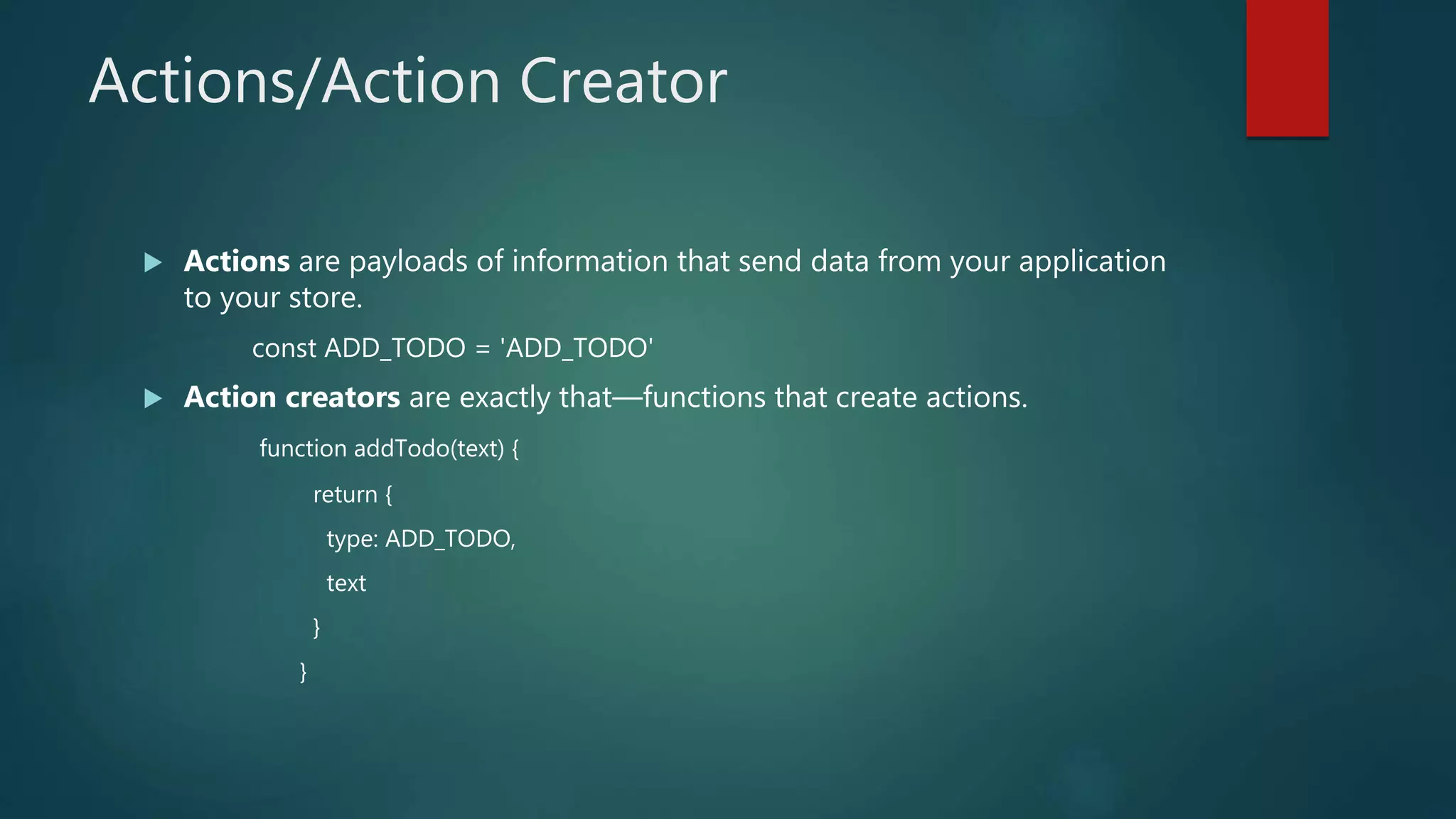 Actions/Action Creator
 Actions are payloads of information that send data from your application
to your store.
const ADD_TODO = 'ADD_TODO'
 Action creators are exactly that—functions that create actions.
function addTodo(text) {
return {
type: ADD_TODO,
text
}
}
 