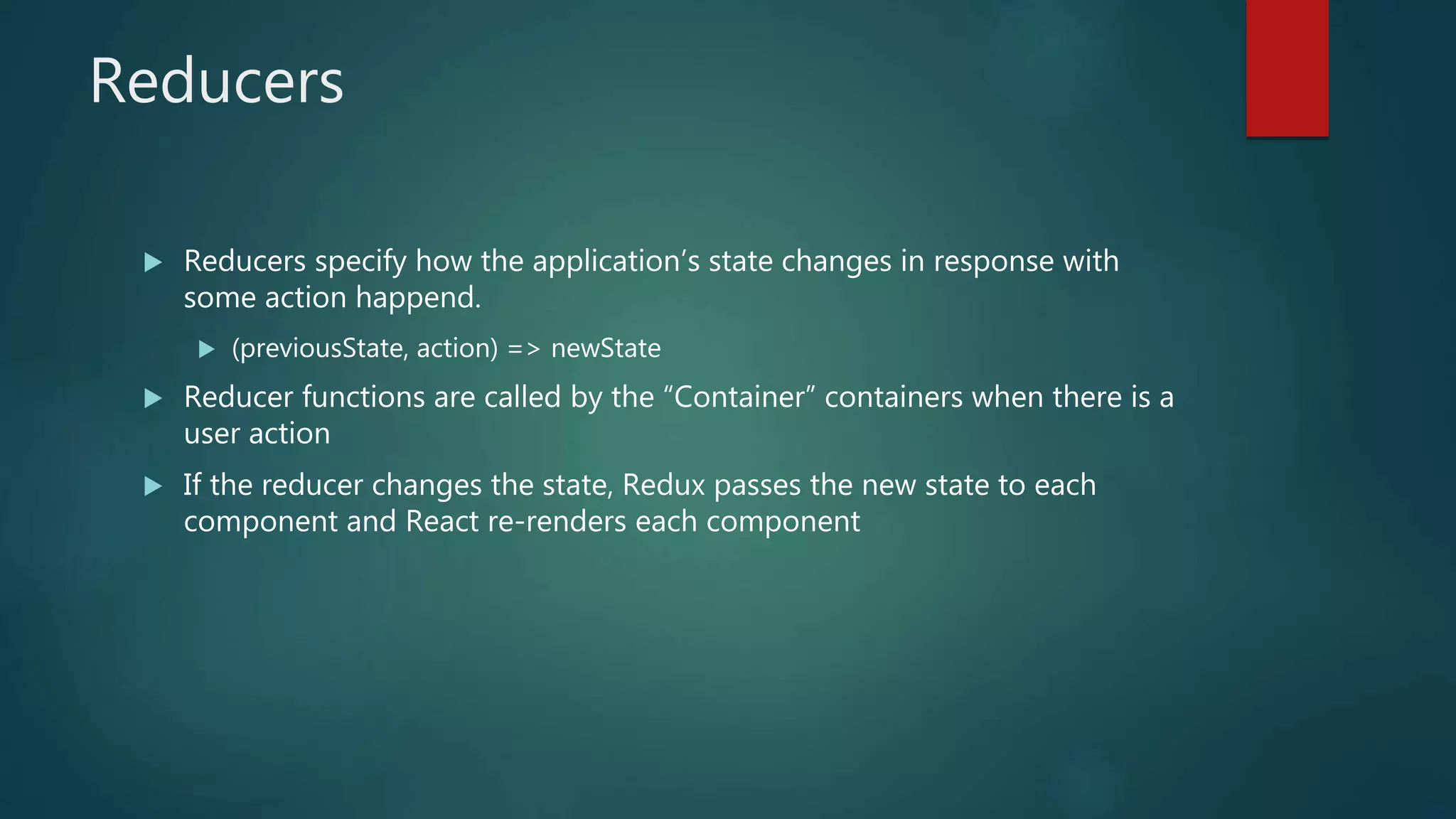 Reducers
 Reducers specify how the application’s state changes in response with
some action happend.
 (previousState, action) => newState
 Reducer functions are called by the “Container” containers when there is a
user action
 If the reducer changes the state, Redux passes the new state to each
component and React re-renders each component
 
