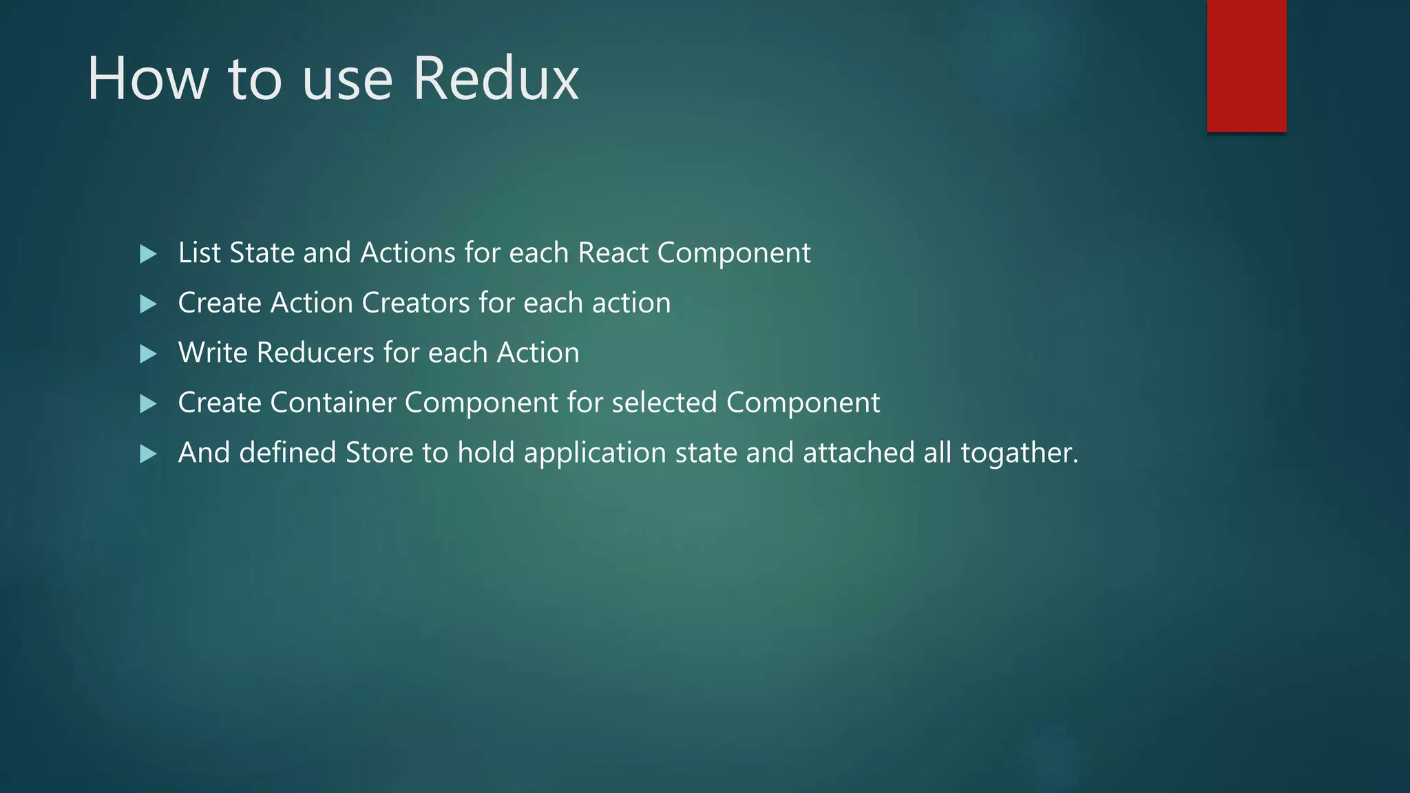 How to use Redux
 List State and Actions for each React Component
 Create Action Creators for each action
 Write Reducers for each Action
 Create Container Component for selected Component
 And defined Store to hold application state and attached all togather.
 