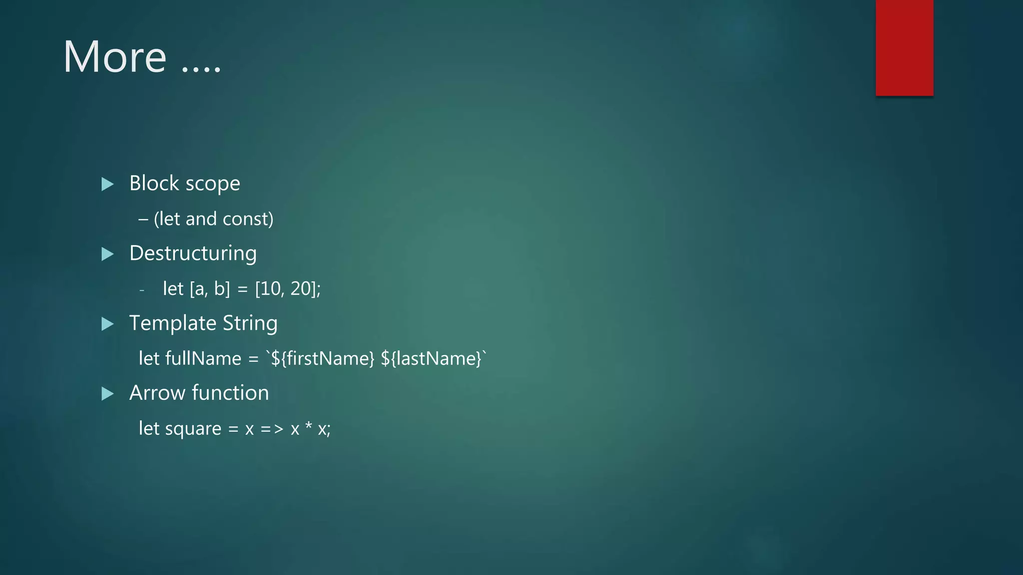 More ….
 Block scope
– (let and const)
 Destructuring
- let [a, b] = [10, 20];
 Template String
let fullName = `${firstName} ${lastName}`
 Arrow function
let square = x => x * x;
 
