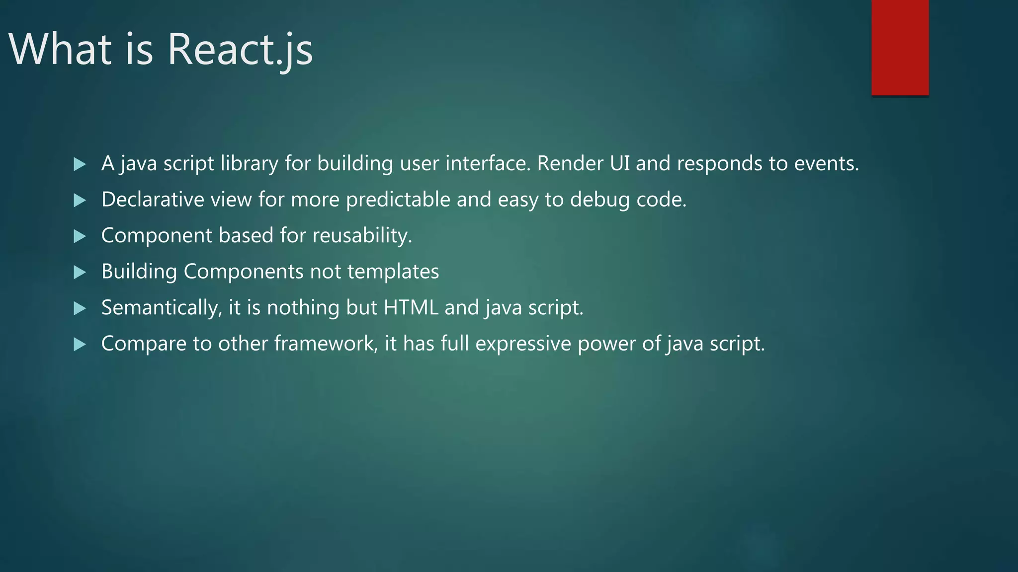 What is React.js
 A java script library for building user interface. Render UI and responds to events.
 Declarative view for more predictable and easy to debug code.
 Component based for reusability.
 Building Components not templates
 Semantically, it is nothing but HTML and java script.
 Compare to other framework, it has full expressive power of java script.
 