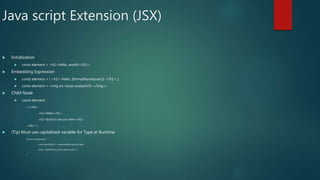 Java script Extension (JSX)
 Initialization
 const element = <h1>Hello, world!</h1>;
 Embedding Expression
 const element = ( <h1> Hello, {formatName(user)}! </h1> );
 const element = <img src={user.avatarUrl}></img>;
 Child Node
 const element
= (<div>
<h1>Hello!</h1>
<h2>Good to see you here.</h2>
</div> );
 (Tip) Must use capitalized variable for Type at Runtime
function Story(props) {
const SpecificStory = components[props.storyType];
return <SpecificStory story={props.story} />;
}
 