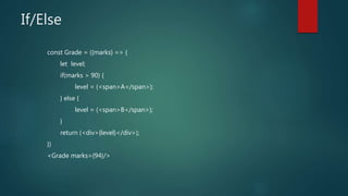 If/Else
const Grade = ({marks} => {
let level;
if(marks > 90) {
level = (<span>A</span>);
} else {
level = (<span>B</span>);
}
return (<div>{level}</div>);
})
<Grade marks={94}/>
 