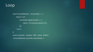 Loop
const CountryNames = ({countries} => {
return (<ul>
{countries.map((country) => {
return <li>{country.name}</li>;
})}
</ul>);
})
const countries = [{name: ‘USA’, name: ‘India’}] ;
<CountryNames countries={countries} />
 