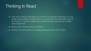 Thinking In React
 Start with UI Mock and Break up UI into a Component Hierarchy, Try out
single responsibility principle, that is, a component should ideally only do
one thing. If it ends up growing, it should be decomposed into smaller
subcomponents.
 Build a static (Dump) version in React
 Identify The Minimal (but complete) Representation Of UI State,
 