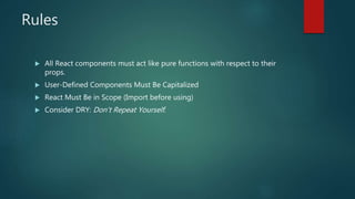 Rules
 All React components must act like pure functions with respect to their
props.
 User-Defined Components Must Be Capitalized
 React Must Be in Scope (Import before using)
 Consider DRY: Don't Repeat Yourself.
 
